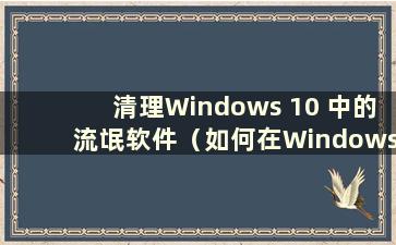 清理Windows 10 中的流氓软件（如何在Windows 10 中彻底删除计算机中的流氓软件）